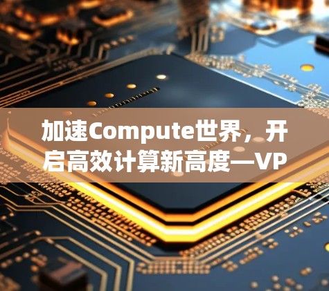 加速Compute世界,开启高效计算新高度—VPM加速器免费试用指南 加速Compute世界,开启高效计算新高度—VPM加速器免费试用指南