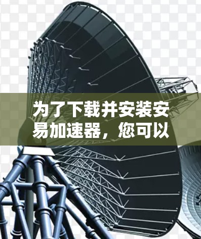 为了下载并安装安易加速器,您可以按照以下步骤操作 为了下载并安装安易加速器,您可以按照以下步骤操作