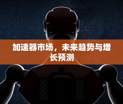加速器市场,未来趋势与增长预测 加速器市场,未来趋势与增长预测