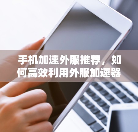 手机加速外服推荐,如何高效利用外服加速器 手机加速外服推荐,如何高效利用外服加速器