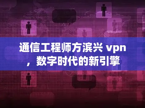 通信工程师方滨兴 vpn,数字时代的新引擎 通信工程师方滨兴 vpn,数字时代的新引擎