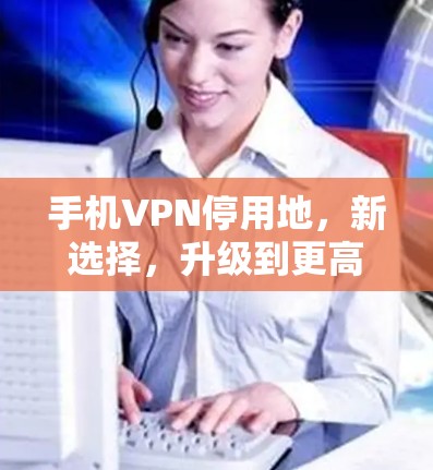 手机VPN停用地，新选择，升级到更高安全的VPN服务