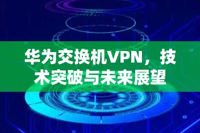 华为交换机VPN,技术突破与未来展望 华为交换机VPN,技术突破与未来展望
