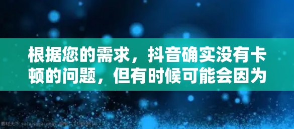 根据您的需求,抖音确实没有卡顿的问题,但有时候可能会因为网络不稳定或其他因素导致播放体验不佳。以下是一些可能的解决方案 根据您的需求,抖音确实没有卡顿的问题,但有时候可能会因为网络不稳定或其他因素导致播放体验不佳。以下是一些可能的解决方案