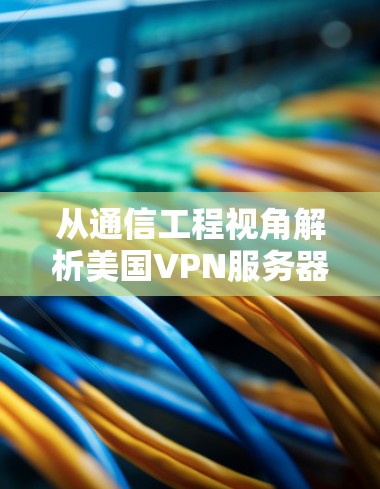 从通信工程视角解析美国VPN服务器地址的选择与优化策略
