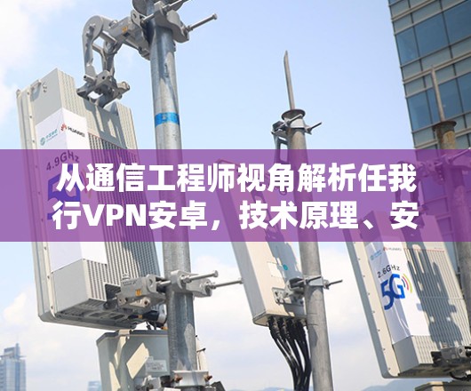 从通信工程师视角解析任我行VPN安卓，技术原理、安全风险与合规使用指南