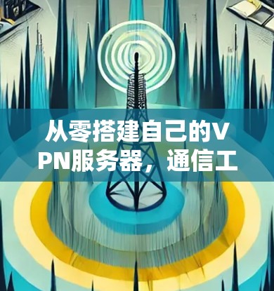 从零搭建自己的VPN服务器,通信工程师的实战指南 从零搭建自己的VPN服务器,通信工程师的实战指南