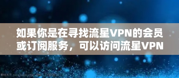 如果你是在寻找流星VPN的会员或订阅服务，可以访问流星VPN的官方网站或相关平台，查看最新的服务信息、价格和使用指南。流星VPN的全球覆盖范围包括美国、加拿大、欧洲、亚洲等国家，适合全球用户使用