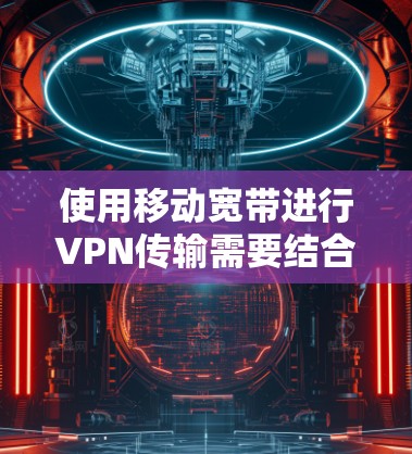 使用移动宽带进行VPN传输需要结合移动宽带和互联网的兼容性，以及额外的设备和步骤。以下是详细的步骤说明