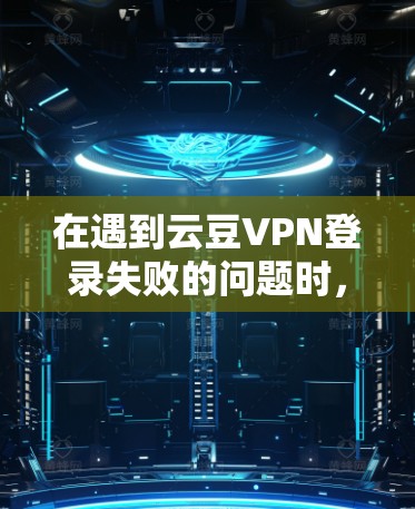 在遇到云豆VPN登录失败的问题时，建议按照以下步骤进行排查和解决