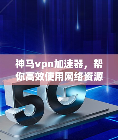 神马vpn加速器，帮你高效使用网络资源