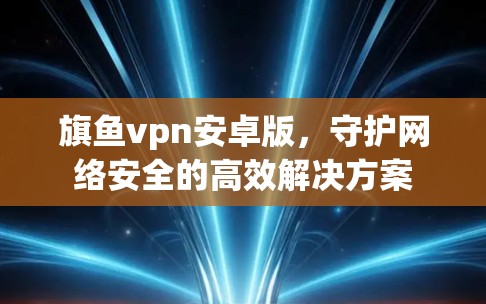 旗鱼vpn安卓版，守护网络安全的高效解决方案