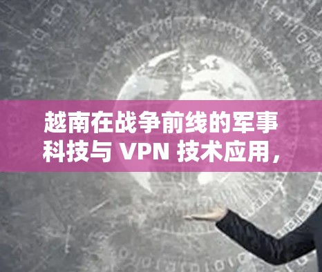 越南在战争前线的军事科技与 VPN 技术应用，威胁与机遇