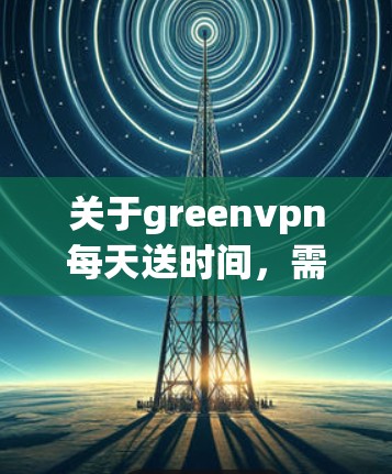 关于greenvpn每天送时间，需要明确greenvpn是什么含义，因为这可能是一个特定的服务、产品或协议的名称。以下是一些可能的解释