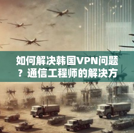 如何解决韩国VPN问题？通信工程师的解决方案