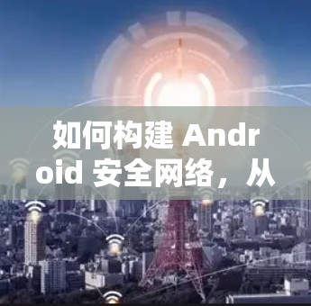 如何构建 Android 安全网络，从内核到应用的安全防护
