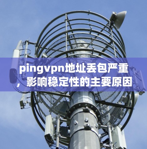 pingvpn地址丢包严重，影响稳定性的主要原因及解决方案