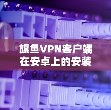 旗鱼VPN客户端在安卓上的安装、使用以及安全性设置是一个复杂的过程，需要综合考虑多个方面。以下是对旗鱼VPN客户端在安卓环境下的详细说明
