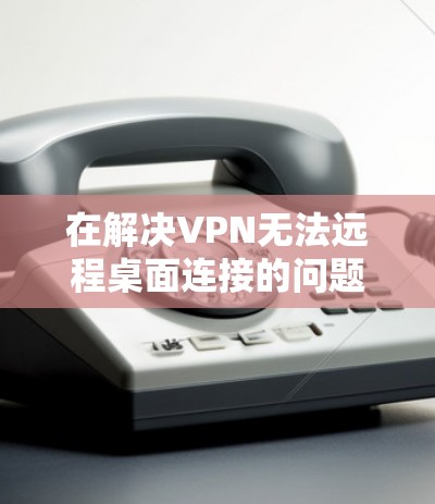 在解决VPN无法远程桌面连接的问题时，以下是一步步的解决方案
