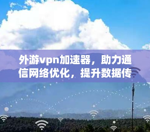 外游vpn加速器，助力通信网络优化，提升数据传输速度的实用指南