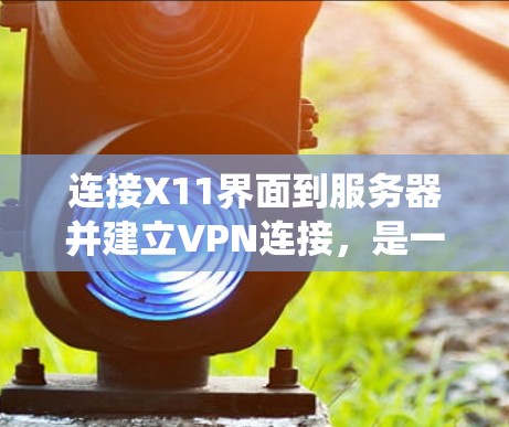 连接X11界面到服务器并建立VPN连接，是一个系统化的操作过程，涉及防火墙设置、文件上传、配置和连接。以下是一个详细的步骤指南，帮助您顺利完成连接