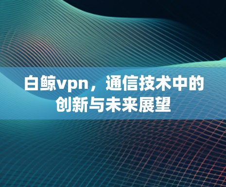 白鲸vpn，通信技术中的创新与未来展望