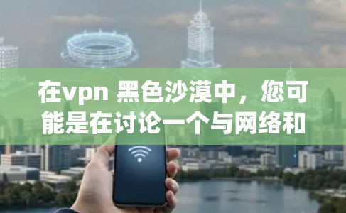 在vpn 黑色沙漠中，您可能是在讨论一个与网络和沙漠环境相关的主题。以下是一些可能的解释和讨论方向