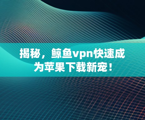 揭秘，鲸鱼vpn快速成为苹果下载新宠！