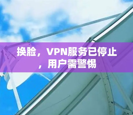 换脸，VPN服务已停止，用户需警惕