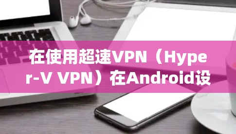 在使用超速VPN（Hyper-V VPN）在Android设备上时，以下是一些步骤和关键点的总结