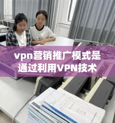 vpn营销推广模式是通过利用VPN技术结合其他营销策略，提升电商店铺的销售表现。以下是详细的步骤说明