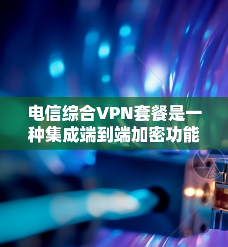 电信综合VPN套餐是一种集成端到端加密功能的VPN，旨在提供更安全的网络连接。以下是其详细介绍