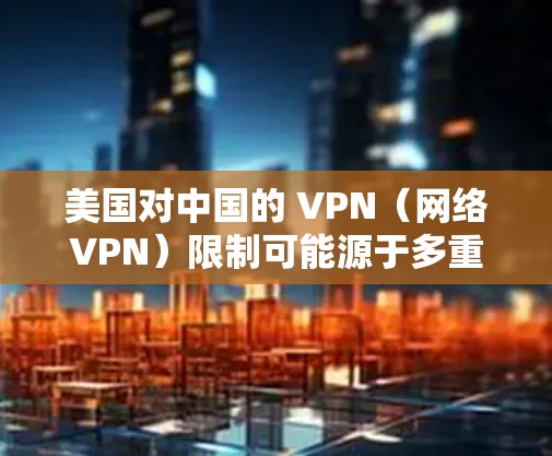 美国对中国的 VPN（网络VPN）限制可能源于多重因素，包括中国的网络基础设施、网络安全状况、监管政策以及与美国的政策冲突等。以下是一些可能的原因和影响
