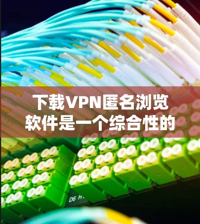下载VPN匿名浏览软件是一个综合性的过程，涉及网络安全、网络连接设置以及浏览器使用。以下是一个清晰的步骤指南，帮助您有效地完成这个过程