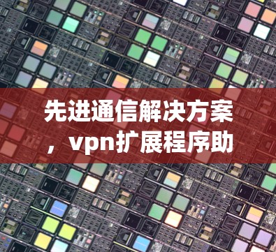 先进通信解决方案，vpn扩展程序助力网络安全与高效传输