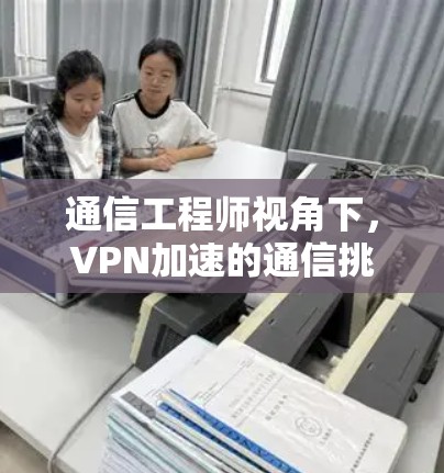 通信工程师视角下，VPN加速的通信挑战与解决方案