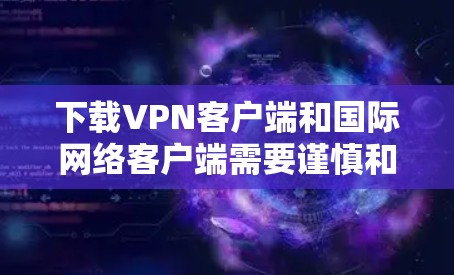 下载VPN客户端和国际网络客户端需要谨慎和耐心，以下是一步步的建议