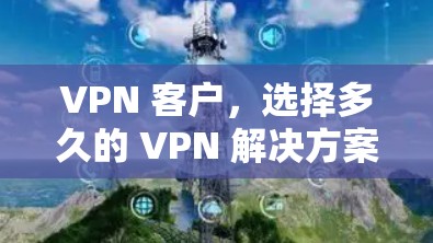 VPN 客户，选择多久的 VPN 解决方案？