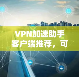 VPN加速助手客户端推荐，可以满足多种需求，以下是几个推荐的选项