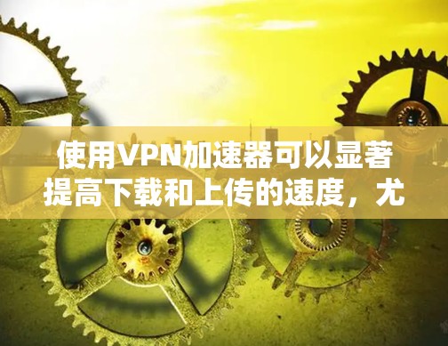 使用VPN加速器可以显著提高下载和上传的速度，尤其在互联网不稳定的条件下。以下是使用VPN加速器的详细步骤和注意事项