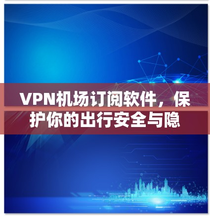VPN机场订阅软件，保护你的出行安全与隐私