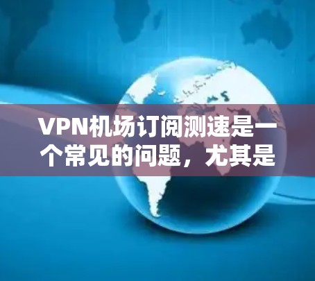 VPN机场订阅测速是一个常见的问题，尤其是在处理在机场使用数据时，尤其是需要加密传输数据的场景。以下是一些详细的信息和建议，帮助您更好地管理您的VPN数据
