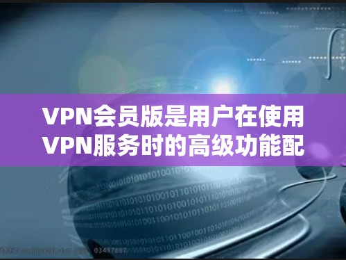VPN会员版是用户在使用VPN服务时的高级功能配置，通过选择不同版本和配置选项，用户可以进一步优化他们的使用体验和功能。以下是对VPN会员版的详细介绍