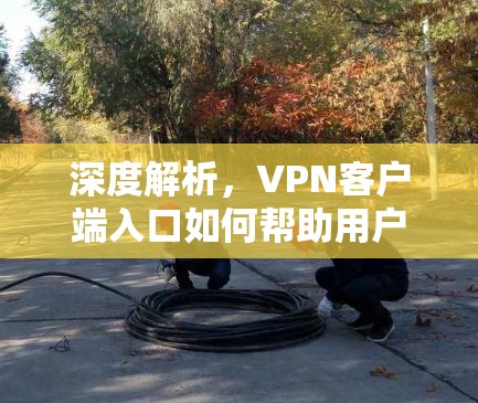 深度解析，VPN客户端入口如何帮助用户安全地连接到世界？