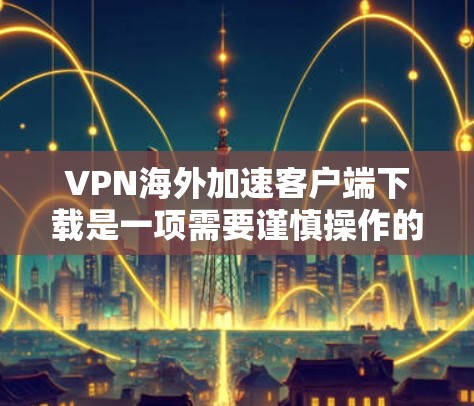 VPN海外加速客户端下载是一项需要谨慎操作的活动，以下是一些关键步骤和注意事项，帮助您更好地进行下载和使用