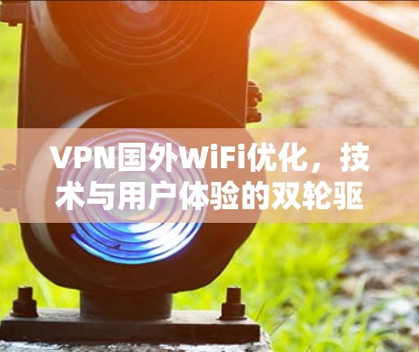 VPN国外WiFi优化，技术与用户体验的双轮驱动