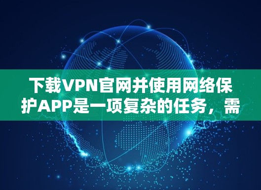 下载VPN官网并使用网络保护APP是一项复杂的任务，需要谨慎处理，以确保安全和合规。以下是一个结构化的指南，帮助您顺利完成这一过程