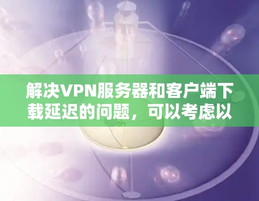 解决VPN服务器和客户端下载延迟的问题，可以考虑以下步骤
