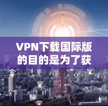 VPN下载国际版的目的是为了获得更快、更安全的网络连接，尤其是在需要快速连接国际范围或跨国旅行的情况下。以下是一些国际版VPN下载的推荐，帮助您快速获得所需服务
