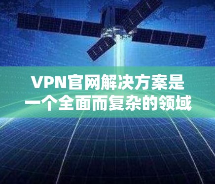 VPN官网解决方案是一个全面而复杂的领域，涉及选择可靠的VPN服务、优化访问速度和安全性和使用限制等多个方面。以下是一些具体的解决方案和建议，帮助用户更好地管理VPN访问